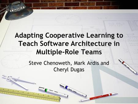 Adapting Cooperative Learning to Teach Software Architecture in Multiple-Role Teams Steve Chenoweth, Mark Ardis and Cheryl Dugas.