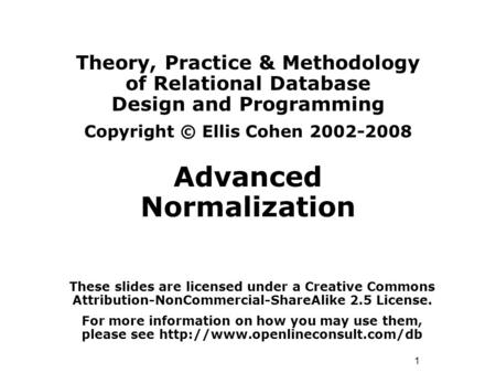 1 Theory, Practice & Methodology of Relational Database Design and Programming Copyright © Ellis Cohen 2002-2008 Advanced Normalization These slides are.