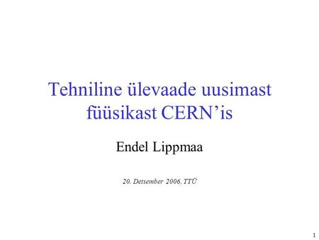 1 Tehniline ülevaade uusimast füüsikast CERN’is Endel Lippmaa 20. Detsember 2006, TTÜ.