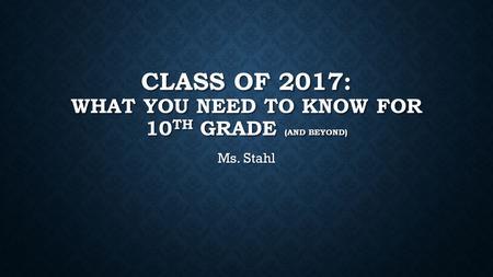 CLASS OF 2017: WHAT YOU NEED TO KNOW FOR 10 TH GRADE (AND BEYOND) Ms. Stahl.