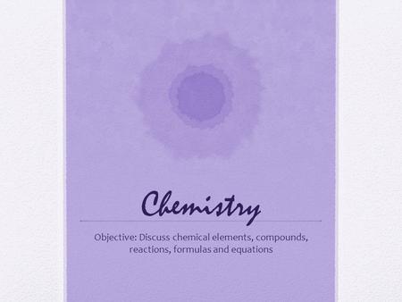 Chemistry Objective: Discuss chemical elements, compounds, reactions, formulas and equations.