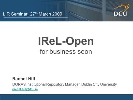 LIR Seminar, 27 th March 2009 IReL-Open for business soon Rachel Hill DORAS Institutional Repository Manager, Dublin City University