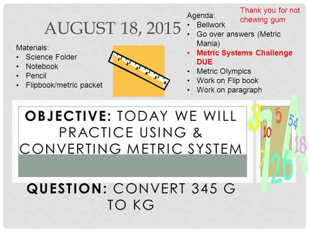 OBJECTIVE: TODAY WE WILL PRACTICE USING & CONVERTING METRIC SYSTEM QUESTION: CONVERT 345 G TO KG AUGUST 18, 2015 Materials: Science Folder Notebook Pencil.