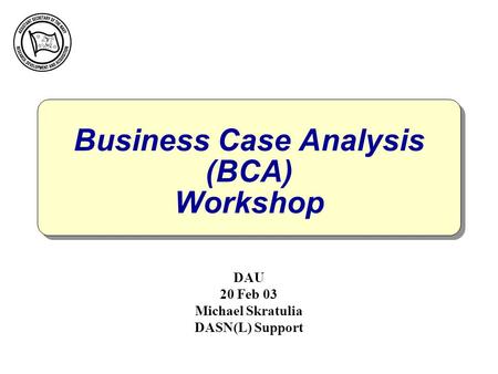 Business Case Analysis (BCA) Workshop DAU 20 Feb 03 Michael Skratulia DASN(L) Support.