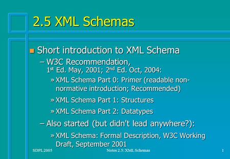 SDPL 2005Notes 2.5: XML Schemas1 2.5 XML Schemas n Short introduction to XML Schema –W3C Recommendation, 1 st Ed. May, 2001; 2 nd Ed. Oct, 2004: »XML Schema.