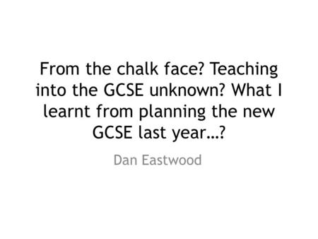 From the chalk face? Teaching into the GCSE unknown? What I learnt from planning the new GCSE last year…? Dan Eastwood.