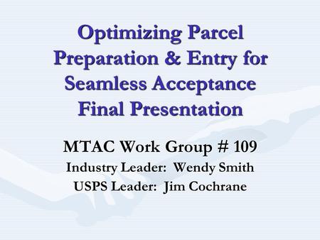 Optimizing Parcel Preparation & Entry for Seamless Acceptance Final Presentation MTAC Work Group # 109 Industry Leader: Wendy Smith USPS Leader: Jim Cochrane.
