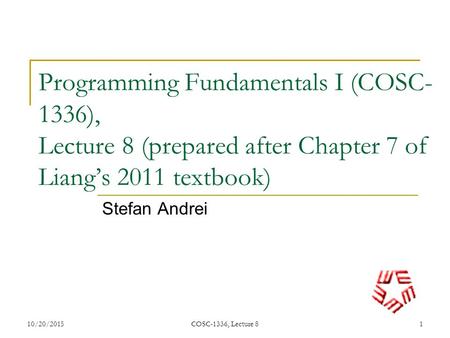 Programming Fundamentals I (COSC-1336), Lecture 8 (prepared after Chapter 7 of Liang’s 2011 textbook) Stefan Andrei 4/23/2017 COSC-1336, Lecture 8.