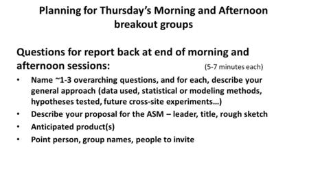 Planning for Thursday’s Morning and Afternoon breakout groups Questions for report back at end of morning and afternoon sessions: (5-7 minutes each) Name.