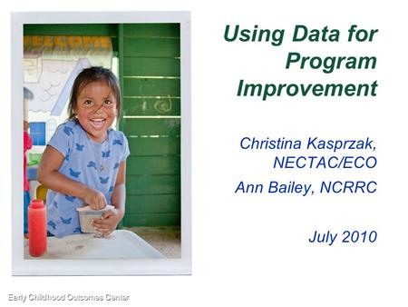 Early Childhood Outcomes Center1 Using Data for Program Improvement Christina Kasprzak, NECTAC/ECO Ann Bailey, NCRRC July 2010.
