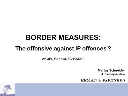 EEMAN & PARTNERS BORDER MEASURES: The offensive against IP offences ? AROPI, Genève, 30/11/2010 Marius Schneider Attorney-at-law EEMAN & Partners.