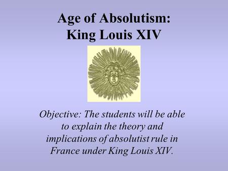 Age of Absolutism: King Louis XIV Objective: The students will be able to explain the theory and implications of absolutist rule in France under King Louis.