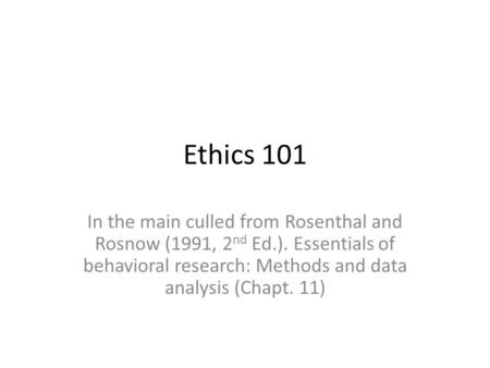 Ethics 101 In the main culled from Rosenthal and Rosnow (1991, 2 nd Ed.). Essentials of behavioral research: Methods and data analysis (Chapt. 11)