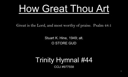 How Great Thou Art Great is the Lord, and most worthy of praise. Psalm 48:1 Stuart K. Hine, 1949; alt. O STORE GUD Trinity Hymnal #44 CCLI #977558 1.