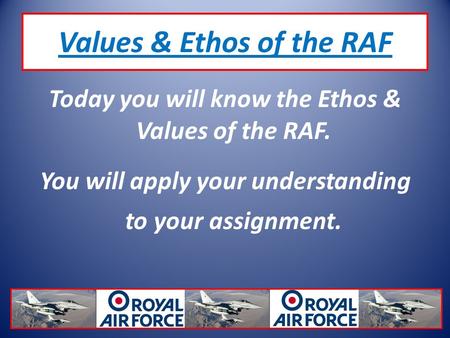 Values & Ethos of the RAF Today you will know the Ethos & Values of the RAF. You will apply your understanding to your assignment.