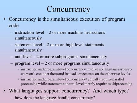 Concurrency Concurrency is the simultaneous execution of program code –instruction level – 2 or more machine instructions simultaneously –statement level.