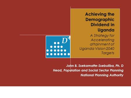 Achieving the Demographic Dividend in Uganda A Strategy for Accelerating attainment of Uganda Vision 2040 Targets John B. Ssekamatte-Ssebuliba, Ph. D Head,
