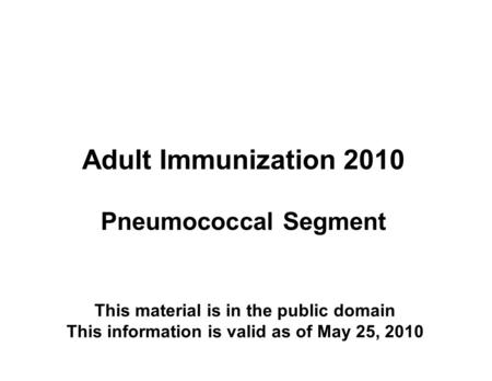 Adult Immunization 2010 Pneumococcal Segment This material is in the public domain This information is valid as of May 25, 2010.