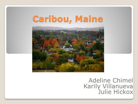 Caribou, Maine Adeline Chimel Karily Villanueva Julie Hickox.
