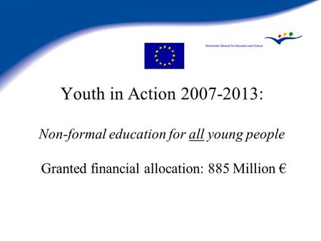 Youth in Action 2007-2013: Non-formal education for all young people Granted financial allocation: 885 Million €