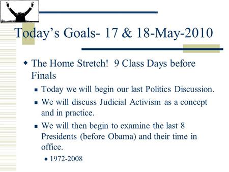 Today’s Goals- 17 & 18-May-2010  The Home Stretch! 9 Class Days before Finals Today we will begin our last Politics Discussion. We will discuss Judicial.