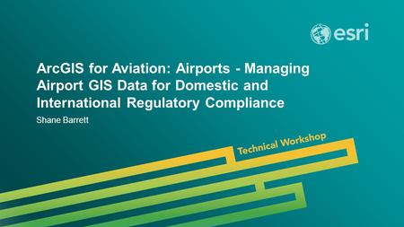 Esri UC 2014 | Technical Workshop | ArcGIS for Aviation: Airports - Managing Airport GIS Data for Domestic and International Regulatory Compliance Shane.