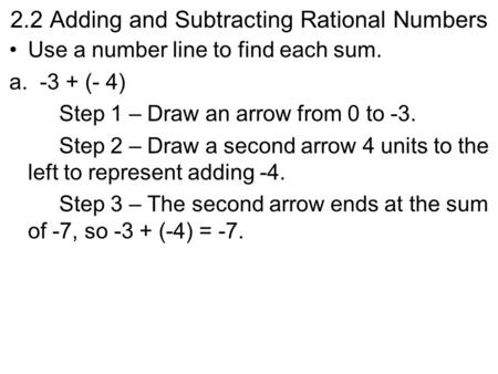 2.2 Adding and Subtracting Rational Numbers Use a number line to find each sum. a. -3 + (- 4) Step 1 – Draw an arrow from 0 to -3. Step 2 – Draw a second.