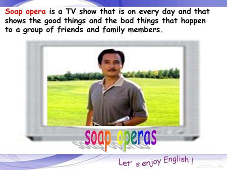 Soap opera is a TV show that is on every day and that shows the good things and the bad things that happen to a group of friends and family members.