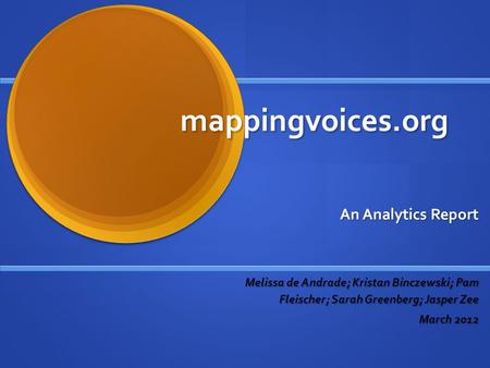 Mappingvoices.org An Analytics Report Melissa de Andrade; Kristan Binczewski; Pam Fleischer; Sarah Greenberg; Jasper Zee March 2012.