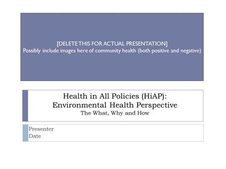 Health in All Policies (HiAP): Environmental Health Perspective The What, Why and How Presenter Date [DELETE THIS FOR ACTUAL PRESENTATION] Possibly include.
