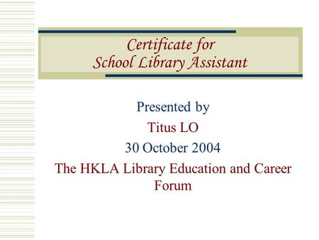 Presented by Titus LO 30 October 2004 The HKLA Library Education and Career Forum Certificate for School Library Assistant.