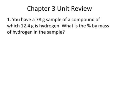 Chapter 3 Unit Review 1. You have a 78 g sample of a compound of which 12.4 g is hydrogen. What is the % by mass of hydrogen in the sample?