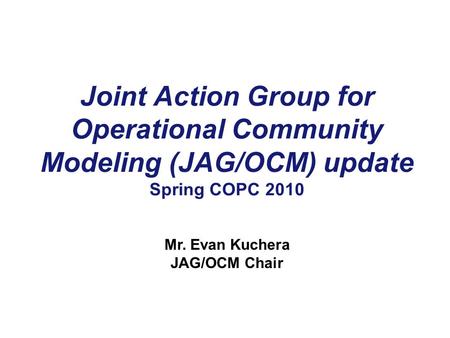 Joint Action Group for Operational Community Modeling (JAG/OCM) update Spring COPC 2010 Mr. Evan Kuchera JAG/OCM Chair.
