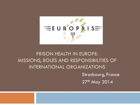 PRISON HEALTH IN EUROPE: MISSIONS, ROLES AND RESPONSIBILITIES OF INTERNATIONAL ORGANIZATIONS Strasbourg, France 27 th May 2014.