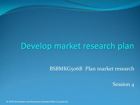 © 2010 Innovation and Business Industry Skills Council Ltd. BSBMKG506B Plan market research Session 4 Develop market research plan.