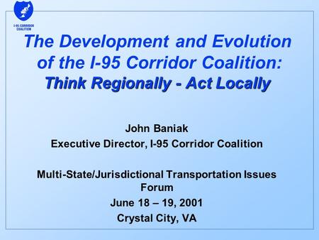 Think Regionally - Act Locally The Development and Evolution of the I-95 Corridor Coalition: Think Regionally - Act Locally John Baniak Executive Director,