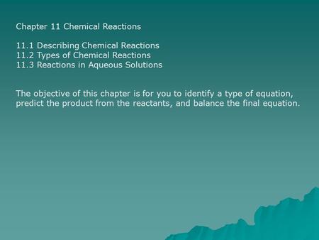 Chapter 11 Chemical Reactions 11.1 Describing Chemical Reactions 11.2 Types of Chemical Reactions 11.3 Reactions in Aqueous Solutions The objective of.