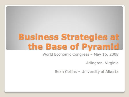 Business Strategies at the Base of Pyramid World Economic Congress – May 16, 2008 Arlington. Virginia Sean Collins – University of Alberta.