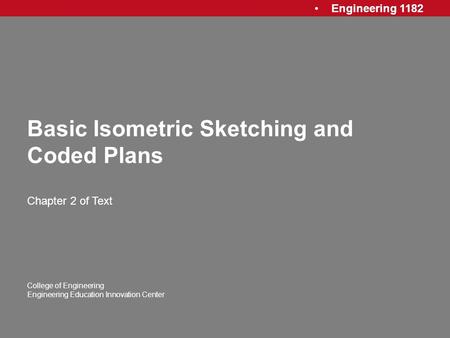 Engineering 1182 College of Engineering Engineering Education Innovation Center Basic Isometric Sketching and Coded Plans Chapter 2 of Text.