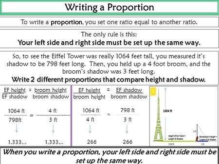 Writing a Proportion proportion To write a proportion, you set one ratio equal to another ratio. The only rule is this: Your left side and right side.