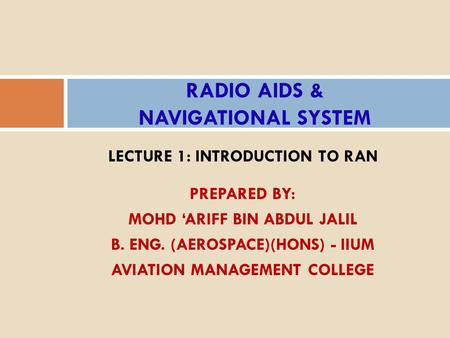 LECTURE 1: INTRODUCTION TO RAN PREPARED BY: MOHD ‘ARIFF BIN ABDUL JALIL B. ENG. (AEROSPACE)(HONS) - IIUM AVIATION MANAGEMENT COLLEGE RADIO AIDS & NAVIGATIONAL.