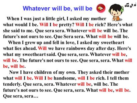 When I was just a little girl, I asked my mother what would I be. Will I be pretty? Will I be rich? Here’s what she said to me. Que sera sera. Whatever.