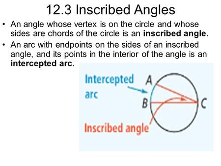 12.3 Inscribed Angles An angle whose vertex is on the circle and whose sides are chords of the circle is an inscribed angle. An arc with endpoints on the.