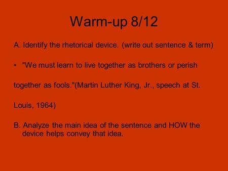 Warm-up 8/12 A. Identify the rhetorical device. (write out sentence & term) We must learn to live together as brothers or perish together as fools.(Martin.