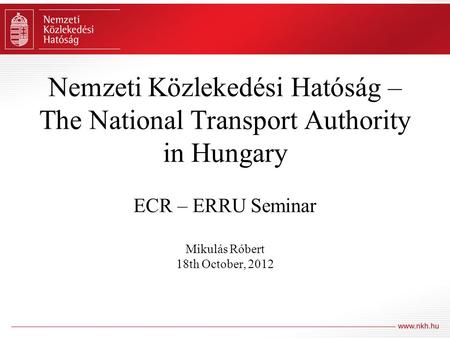 Nemzeti Közlekedési Hatóság – The National Transport Authority in Hungary ECR – ERRU Seminar Mikulás Róbert 18th October, 2012.