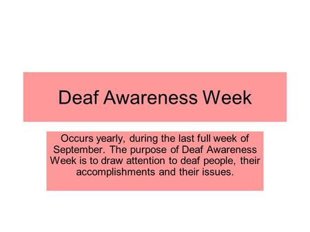 Deaf Awareness Week Occurs yearly, during the last full week of September. The purpose of Deaf Awareness Week is to draw attention to deaf people, their.