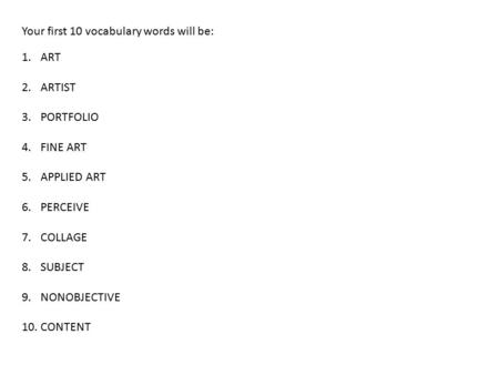 Your first 10 vocabulary words will be: 1.ART 2.ARTIST 3.PORTFOLIO 4.FINE ART 5.APPLIED ART 6.PERCEIVE 7.COLLAGE 8.SUBJECT 9.NONOBJECTIVE 10.CONTENT.