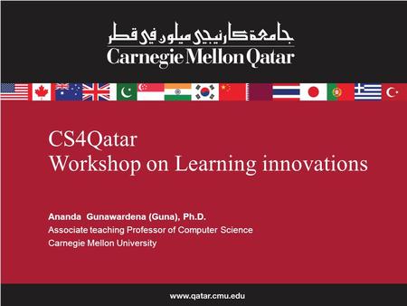 CS4Qatar Workshop on Learning innovations Ananda Gunawardena (Guna), Ph.D. Associate teaching Professor of Computer Science Carnegie Mellon University.