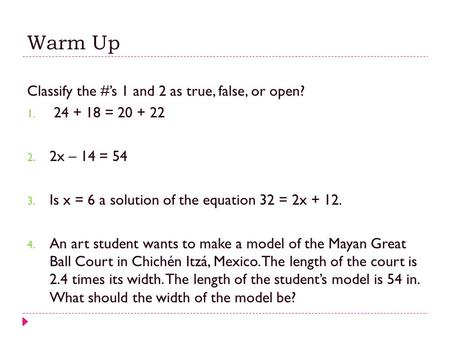 Warm Up Classify the #’s 1 and 2 as true, false, or open? 1. 24 + 18 = 20 + 22 2. 2x – 14 = 54 3. Is x = 6 a solution of the equation 32 = 2x + 12. 4.