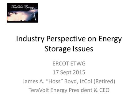 TeraVolt Energy Industry Perspective on Energy Storage Issues ERCOT ETWG 17 Sept 2015 James A. “Hoss” Boyd, LtCol (Retired) TeraVolt Energy President &